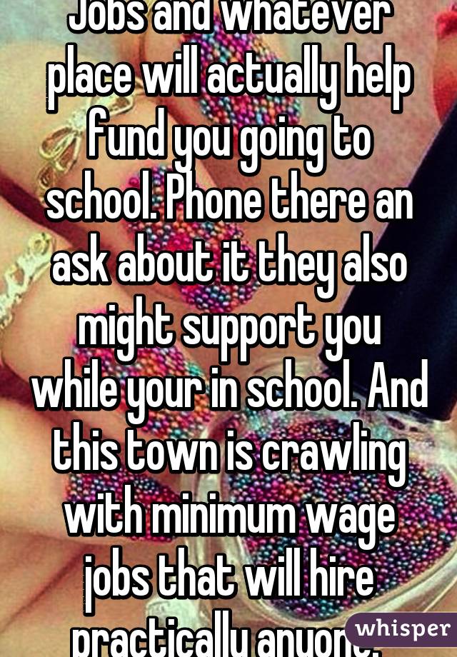 Jobs and whatever place will actually help fund you going to school. Phone there an ask about it they also might support you while your in school. And this town is crawling with minimum wage jobs that will hire practically anyone. 