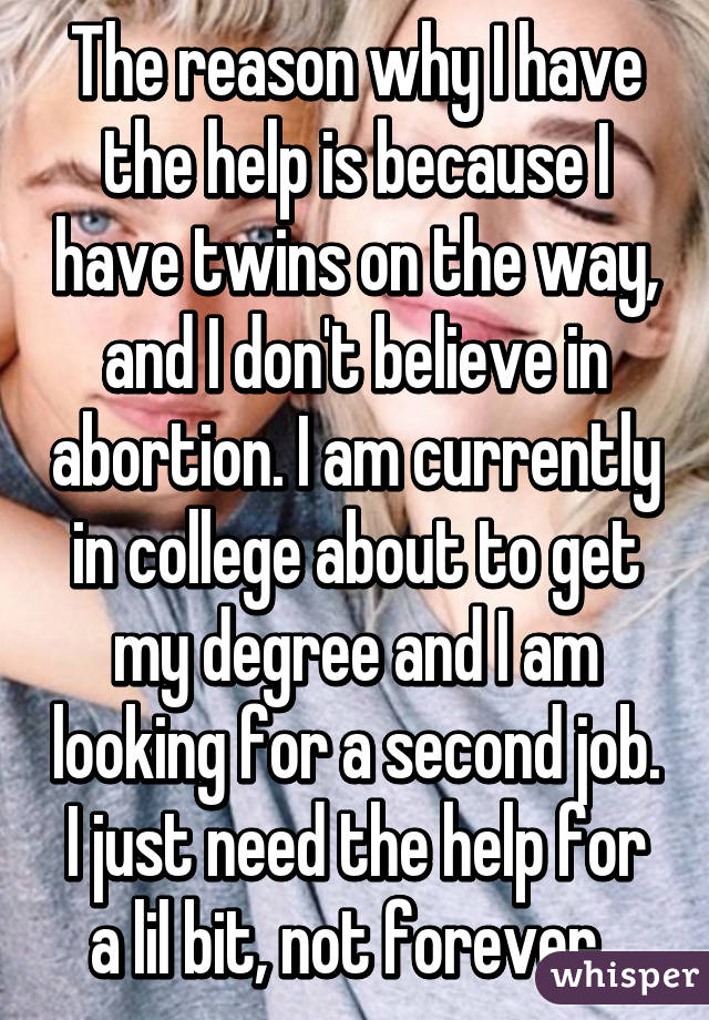 The reason why I have the help is because I have twins on the way, and I don't believe in abortion. I am currently in college about to get my degree and I am looking for a second job. I just need the help for a lil bit, not forever. 