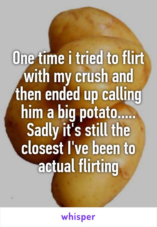 One time i tried to flirt with my crush and then ended up calling him a big potato..... Sadly it's still the closest I've been to actual flirting