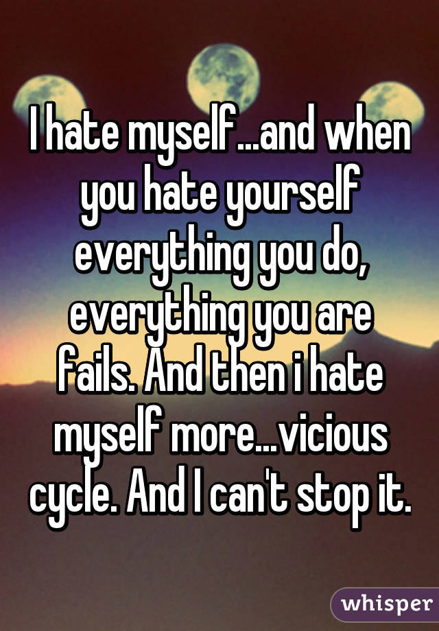 I hate myself...and when you hate yourself everything you do, everything you are fails. And then i hate myself more...vicious cycle. And I can't stop it.