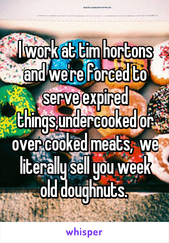 I work at tim hortons and we're forced to serve expired things,undercooked or over cooked meats,  we literally sell you week old doughnuts. 