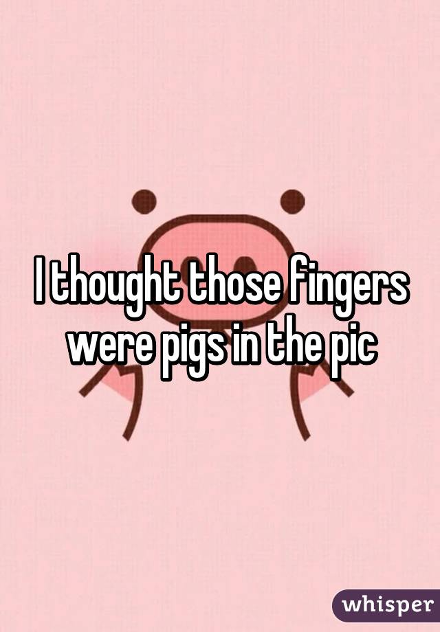 I thought those fingers were pigs in the pic