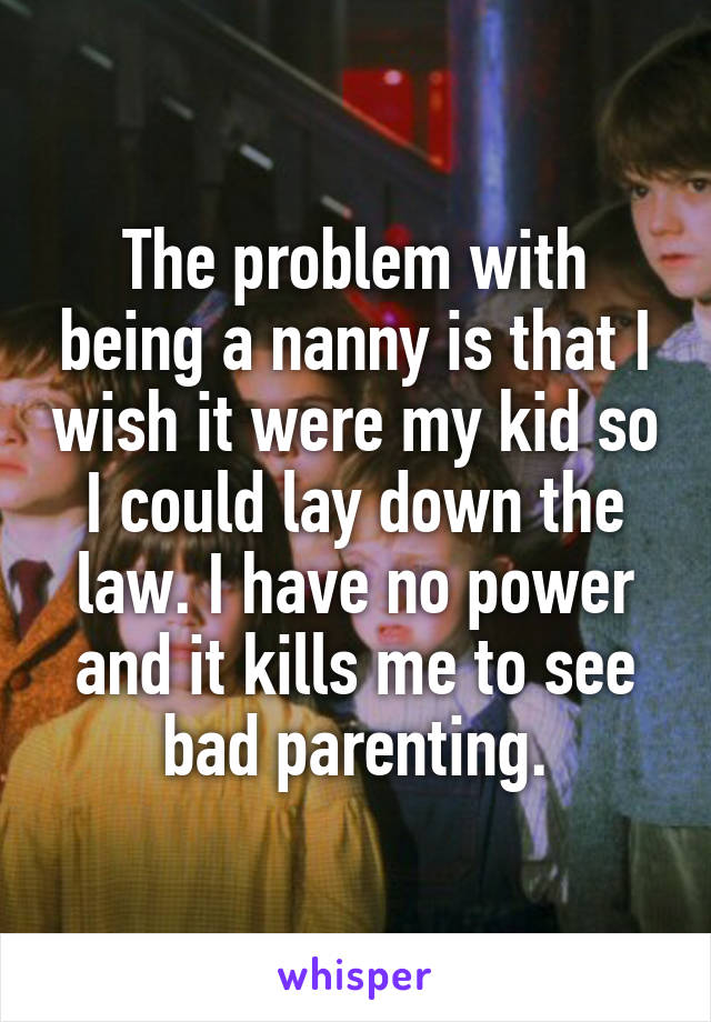 The problem with being a nanny is that I wish it were my kid so I could lay down the law. I have no power and it kills me to see bad parenting.