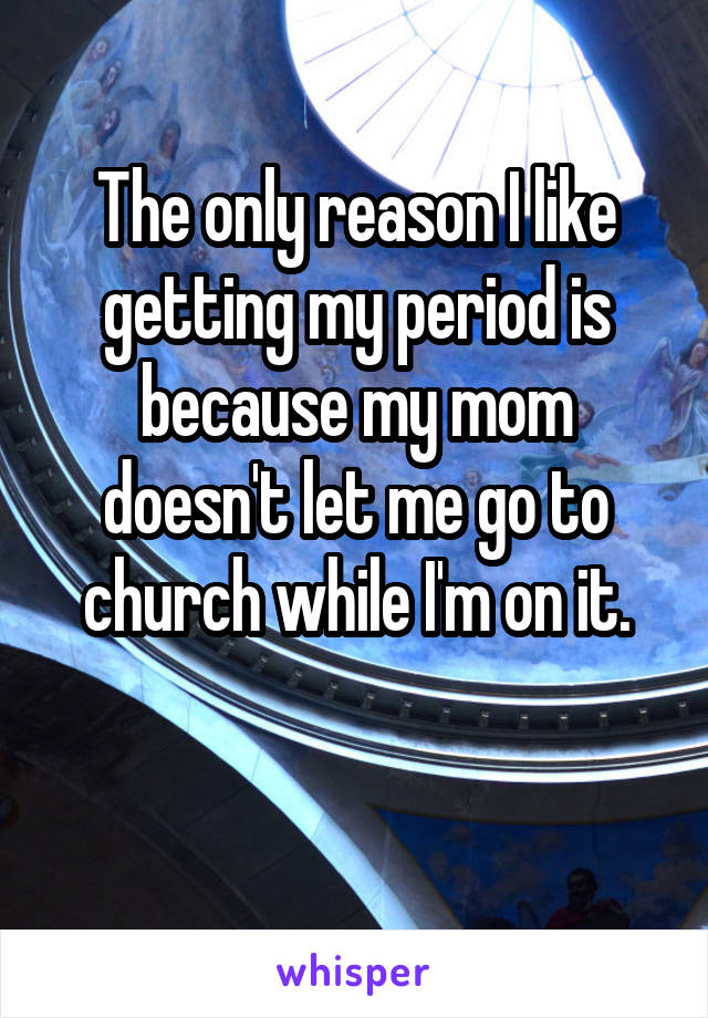 The only reason I like getting my period is because my mom doesn't let me go to church while I'm on it.

