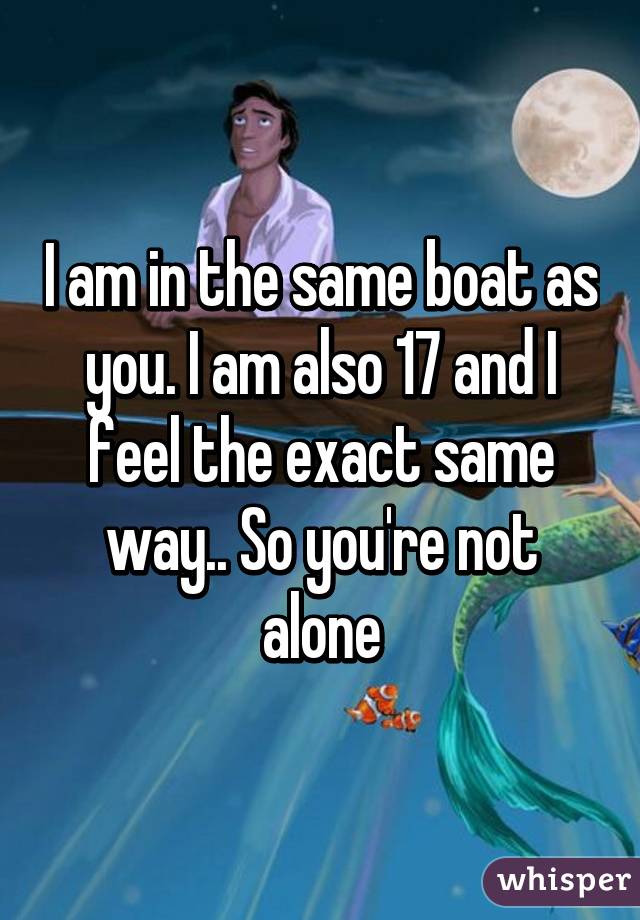 I am in the same boat as you. I am also 17 and I feel the exact same way.. So you're not alone