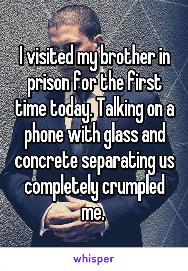 I visited my brother in prison for the first time today. Talking on a phone with glass and concrete separating us completely crumpled me. 