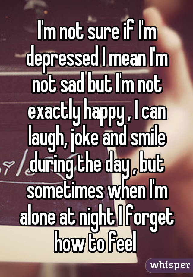 I'm not sure if I'm depressed I mean I'm not sad but I'm not exactly happy , I can laugh, joke and smile during the day , but sometimes when I'm alone at night I forget how to feel 