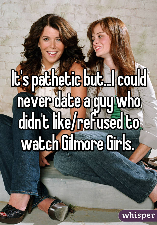 It's pathetic but...I could never date a guy who didn't like/refused to watch Gilmore Girls. 