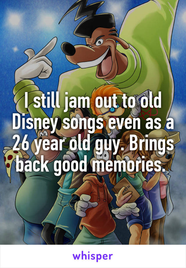 I still jam out to old Disney songs even as a 26 year old guy. Brings back good memories. 