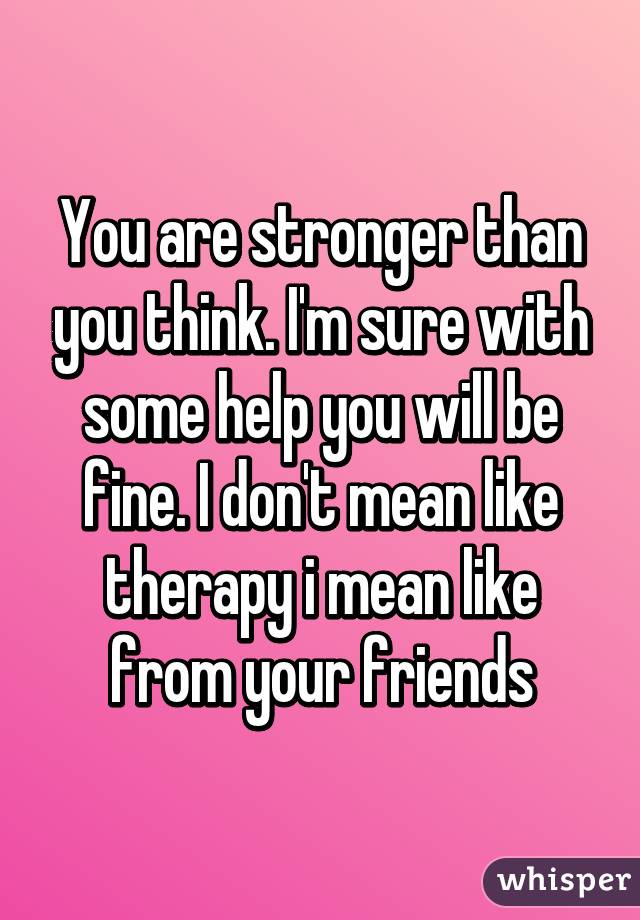 You are stronger than you think. I'm sure with some help you will be fine. I don't mean like therapy i mean like from your friends