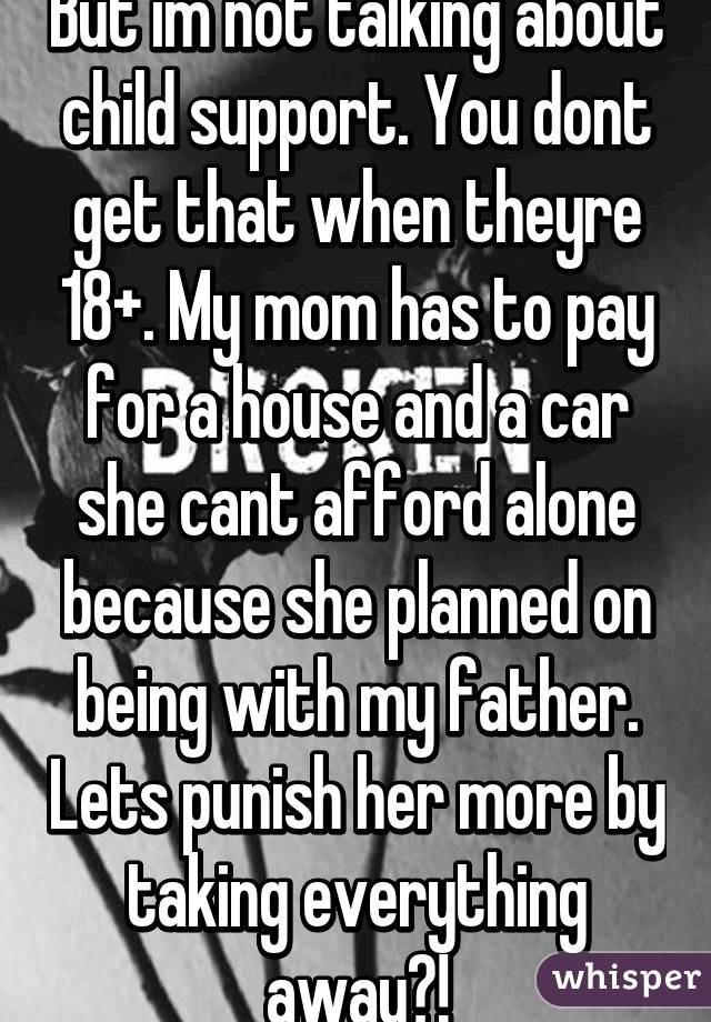 But im not talking about child support. You dont get that when theyre 18+. My mom has to pay for a house and a car she cant afford alone because she planned on being with my father. Lets punish her more by taking everything away?!