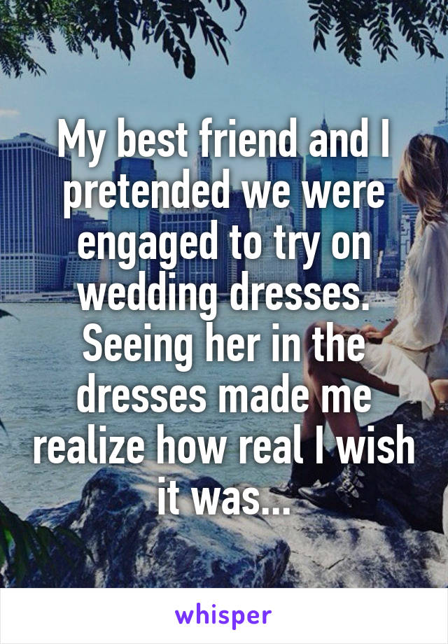 My best friend and I pretended we were engaged to try on wedding dresses. Seeing her in the dresses made me realize how real I wish it was...