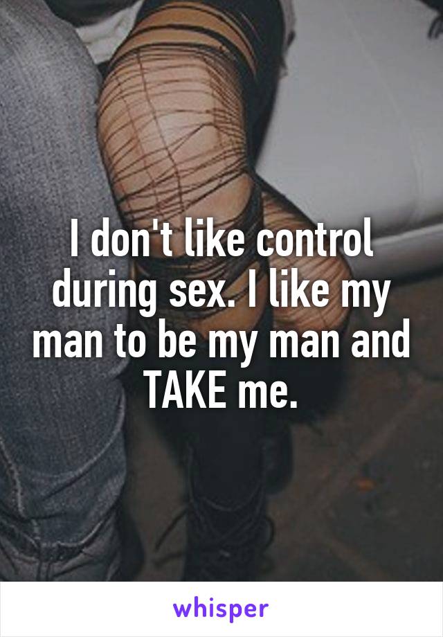 I don't like control during sex. I like my man to be my man and TAKE me.