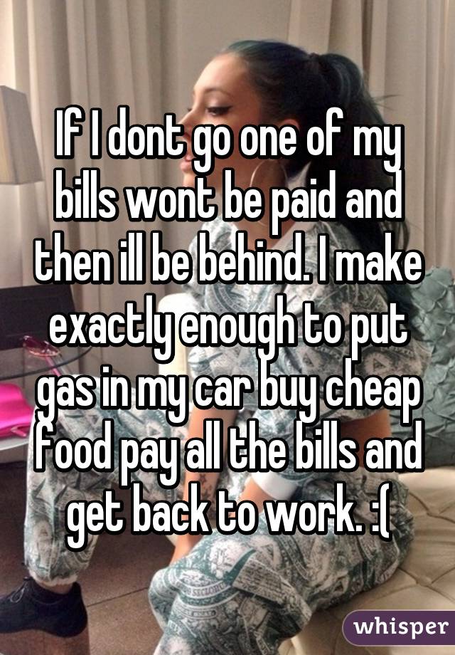 If I dont go one of my bills wont be paid and then ill be behind. I make exactly enough to put gas in my car buy cheap food pay all the bills and get back to work. :(