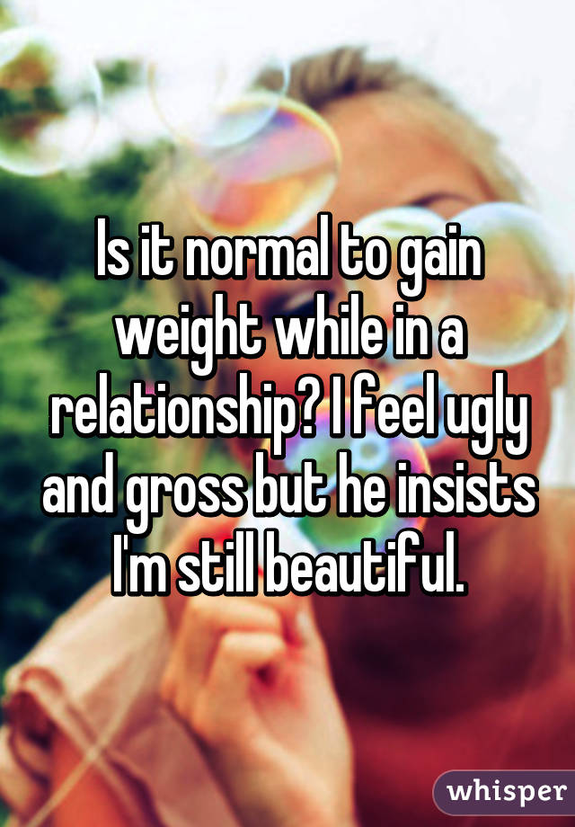 Is it normal to gain weight while in a relationship? I feel ugly and gross but he insists I'm still beautiful.