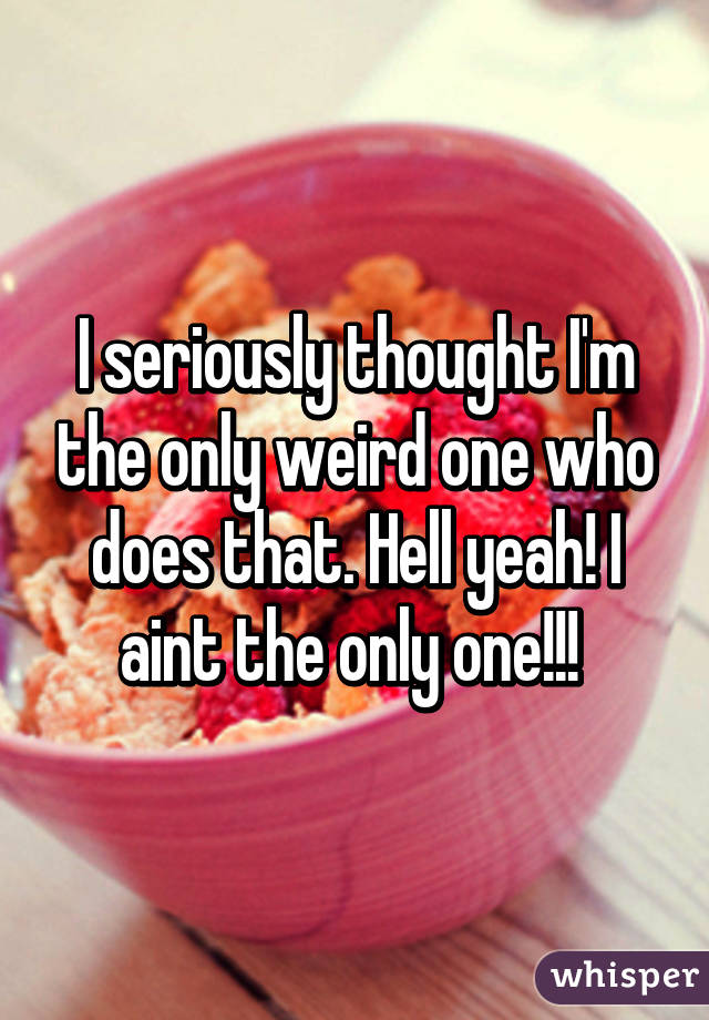 I seriously thought I'm the only weird one who does that. Hell yeah! I aint the only one!!! 