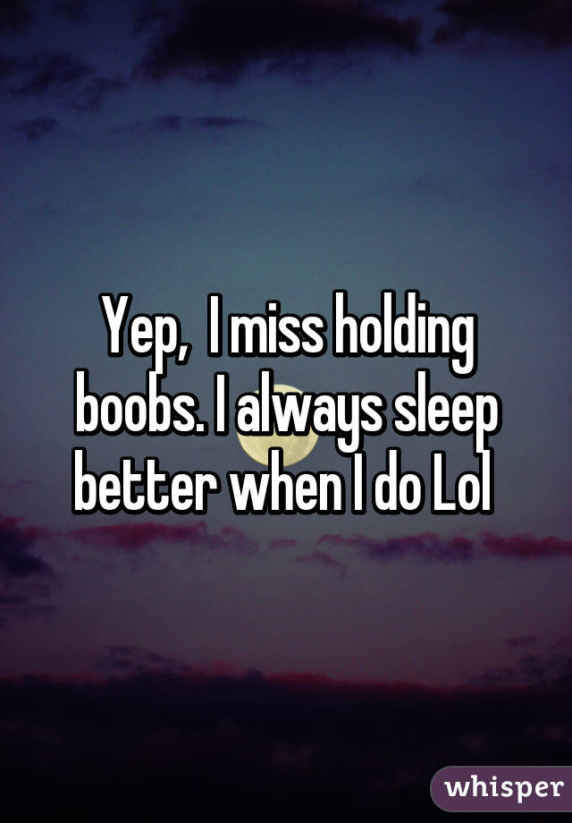 Yep,  I miss holding boobs. I always sleep better when I do Lol 