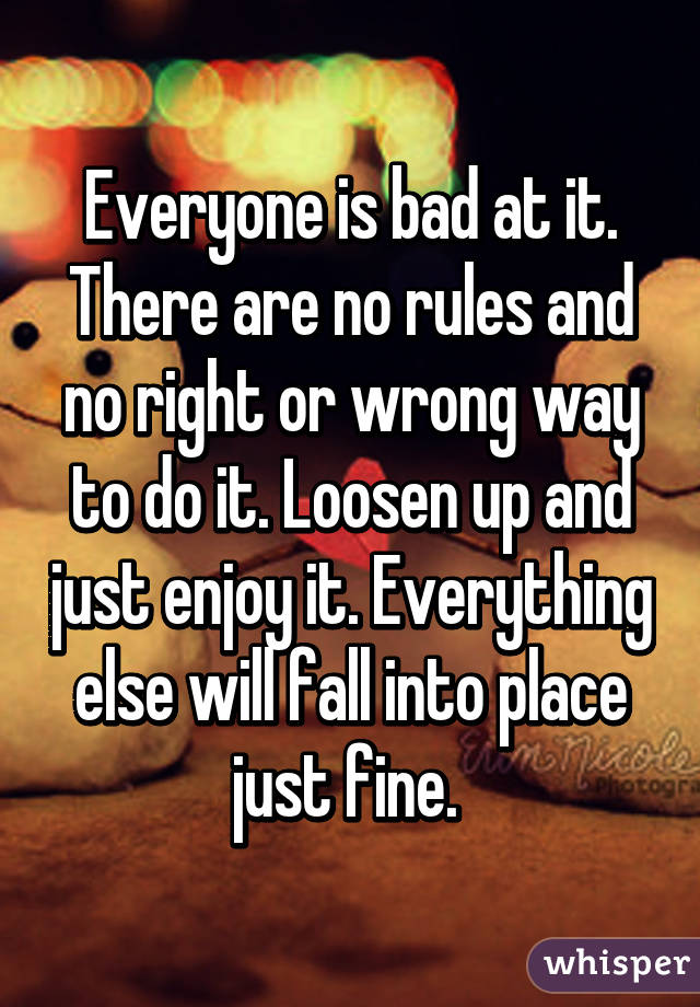 Everyone is bad at it. There are no rules and no right or wrong way to do it. Loosen up and just enjoy it. Everything else will fall into place just fine. 