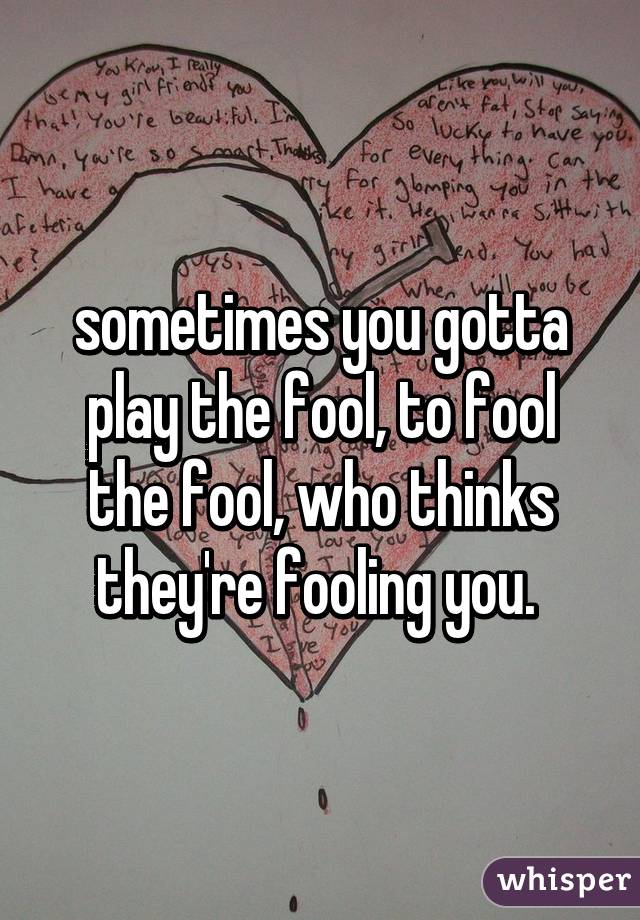 sometimes you gotta play the fool, to fool the fool, who thinks they're fooling you. 