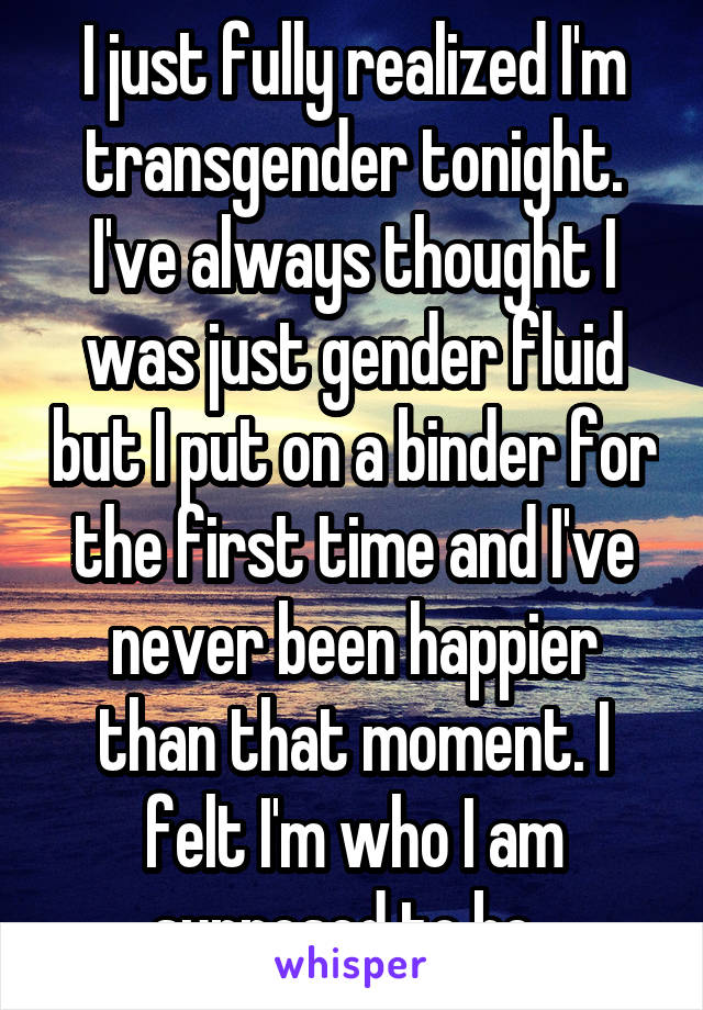 I just fully realized I'm transgender tonight. I've always thought I was just gender fluid but I put on a binder for the first time and I've never been happier than that moment. I felt I'm who I am supposed to be. 