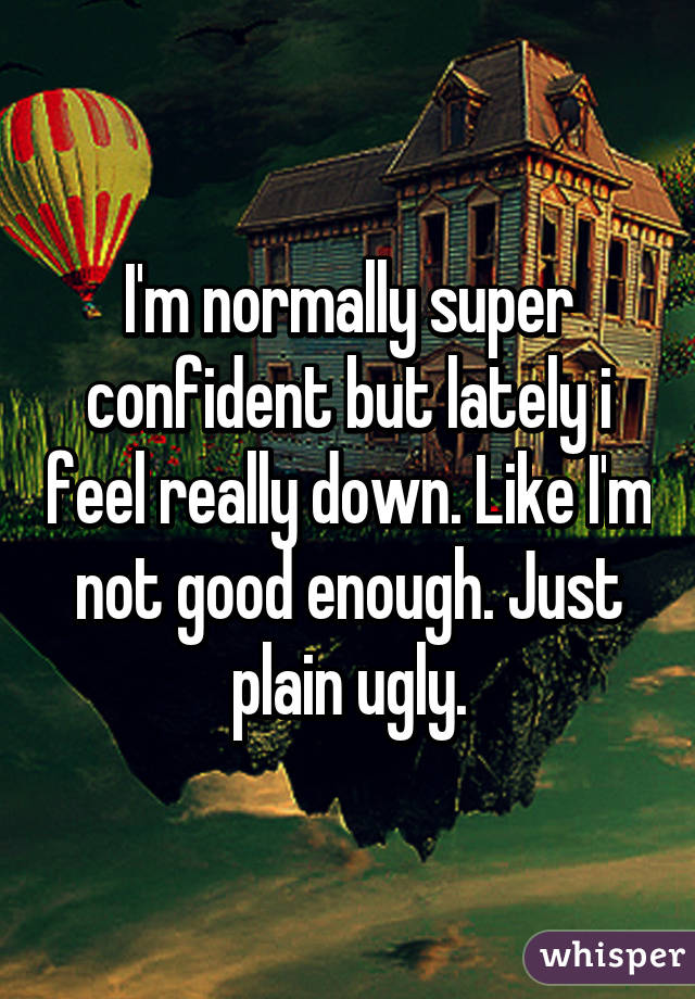 I'm normally super confident but lately i feel really down. Like I'm not good enough. Just plain ugly.