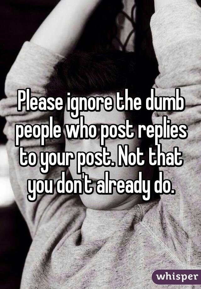 Please ignore the dumb people who post replies to your post. Not that you don't already do.