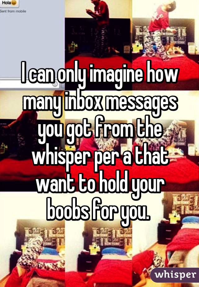 I can only imagine how many inbox messages you got from the whisper per a that want to hold your boobs for you. 