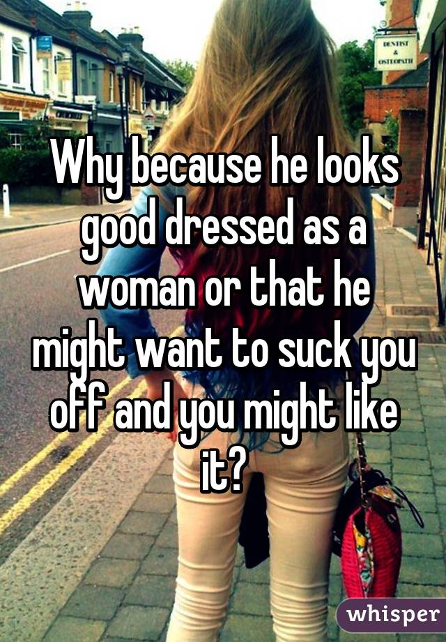 Why because he looks good dressed as a woman or that he might want to suck you off and you might like it?