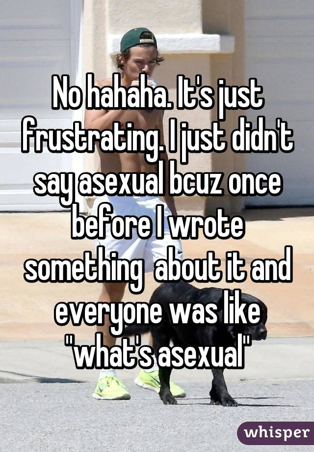 No hahaha. It's just frustrating. I just didn't say asexual bcuz once before I wrote something  about it and everyone was like "what's asexual"