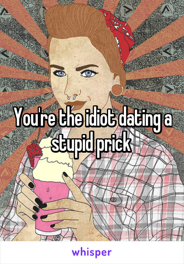 You're the idiot dating a stupid prick 