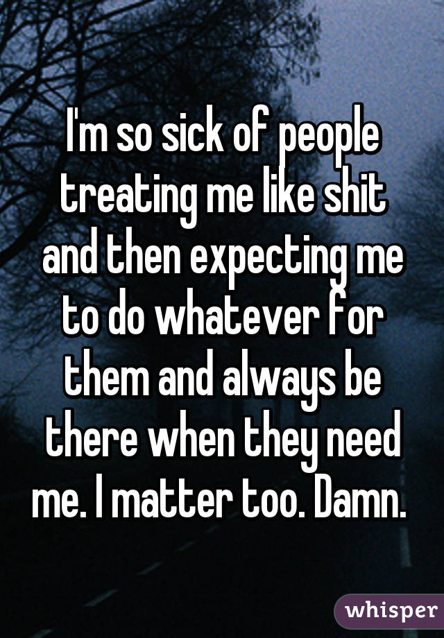 I'm so sick of people treating me like shit and then expecting me to do whatever for them and always be there when they need me. I matter too. Damn. 