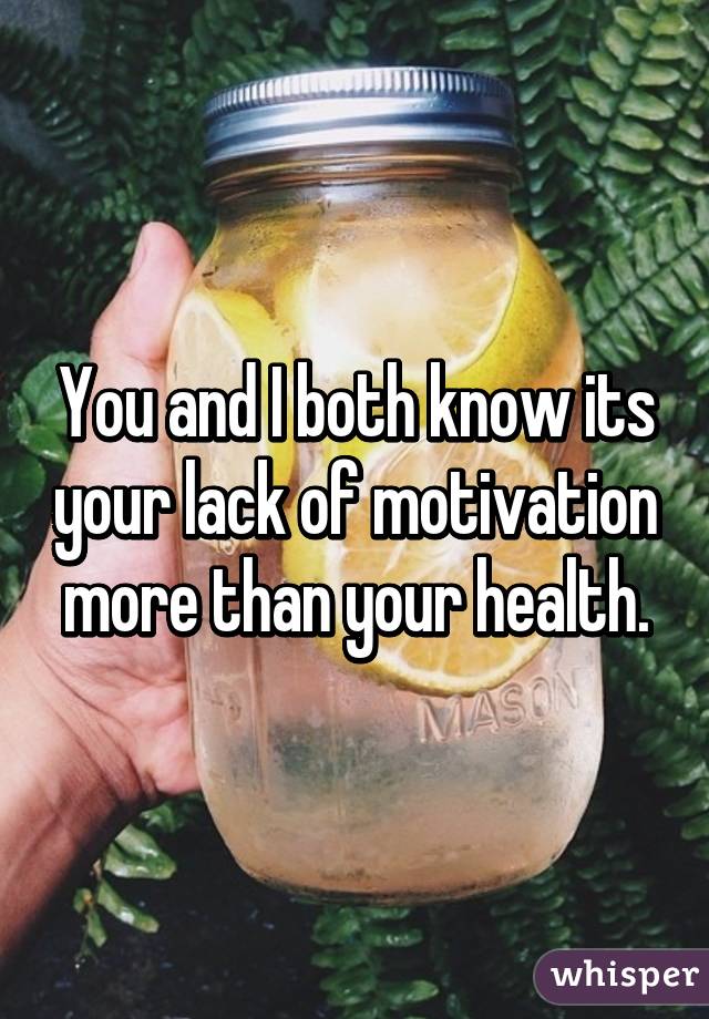 You and I both know its your lack of motivation more than your health.