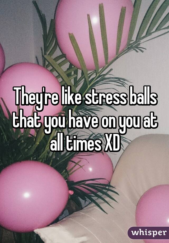 They're like stress balls that you have on you at all times XD