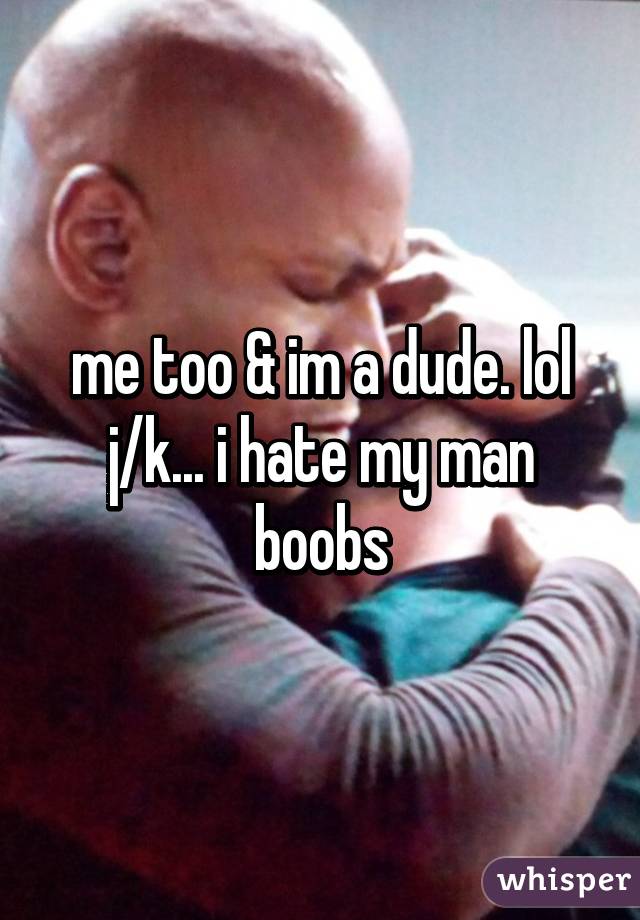 me too & im a dude. lol j/k... i hate my man boobs