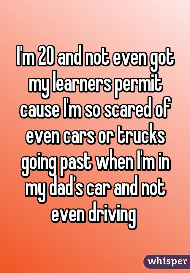 I'm 20 and not even got my learners permit cause I'm so scared of even cars or trucks going past when I'm in my dad's car and not even driving 