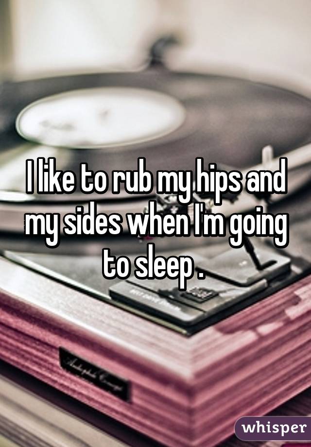 I like to rub my hips and my sides when I'm going to sleep . 