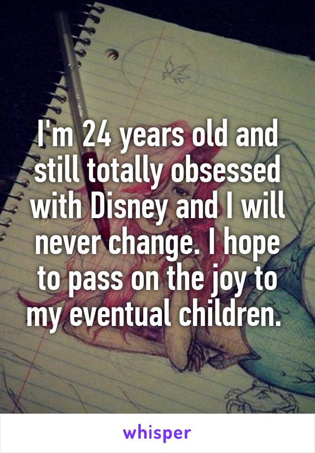 I'm 24 years old and still totally obsessed with Disney and I will never change. I hope to pass on the joy to my eventual children. 