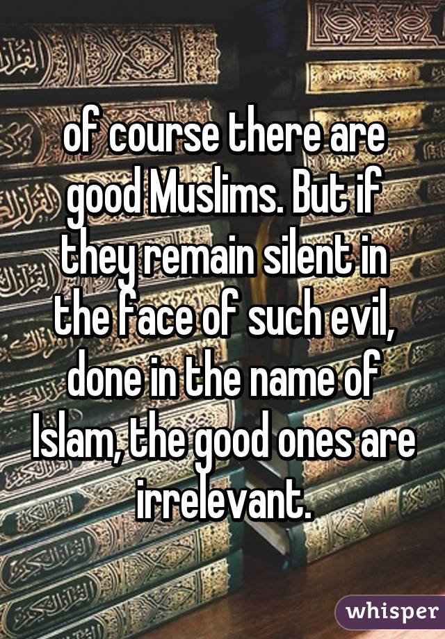 of course there are good Muslims. But if they remain silent in the face of such evil, done in the name of Islam, the good ones are irrelevant.