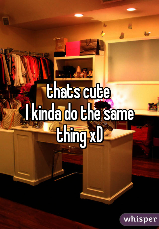 thats cute 
I kinda do the same thing xD