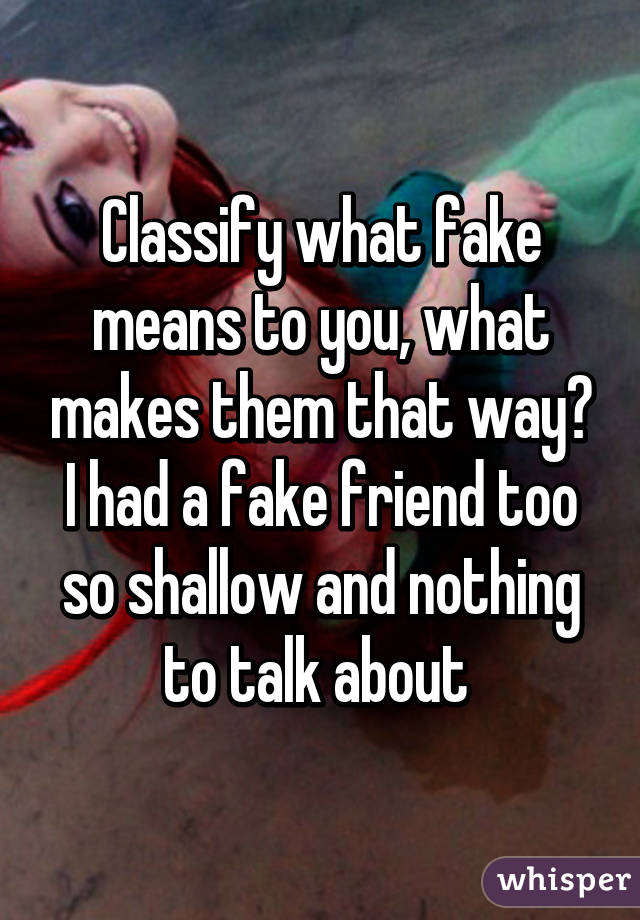 Classify what fake means to you, what makes them that way? I had a fake friend too so shallow and nothing to talk about 