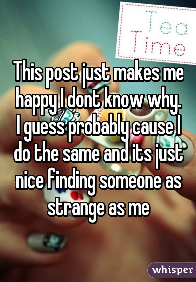 This post just makes me happy I dont know why. I guess probably cause I do the same and its just nice finding someone as strange as me