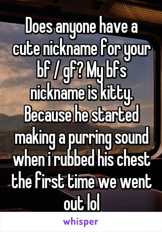 Does anyone have a cute nickname for your bf / gf? My bfs nickname is kitty. Because he started making a purring sound when i rubbed his chest the first time we went out lol
