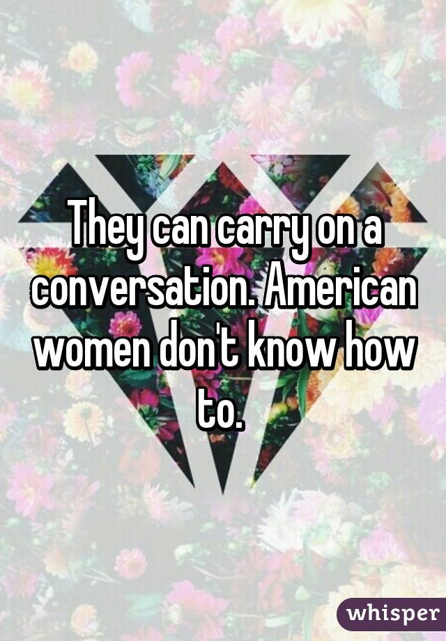 They can carry on a conversation. American women don't know how to. 