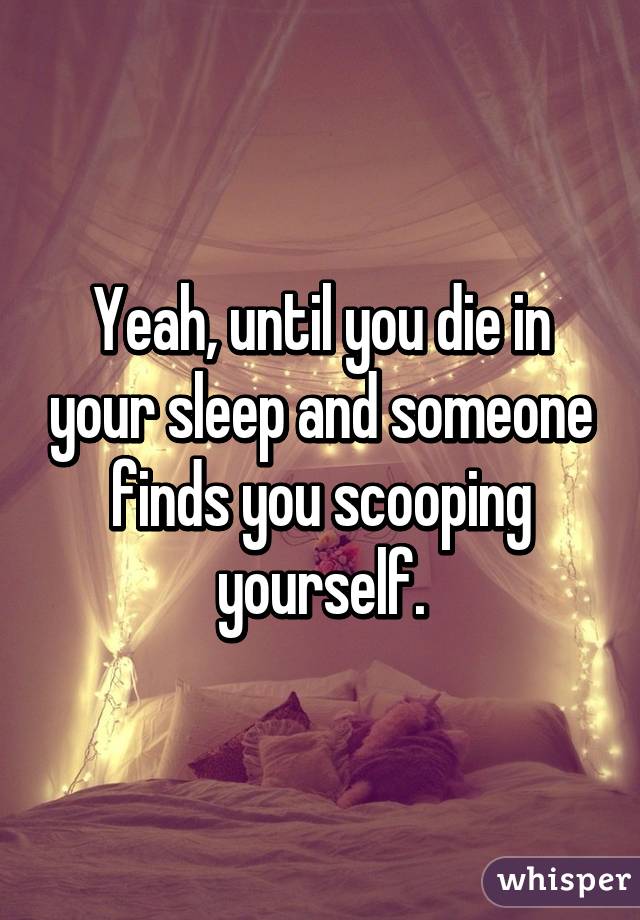 Yeah, until you die in your sleep and someone finds you scooping yourself.