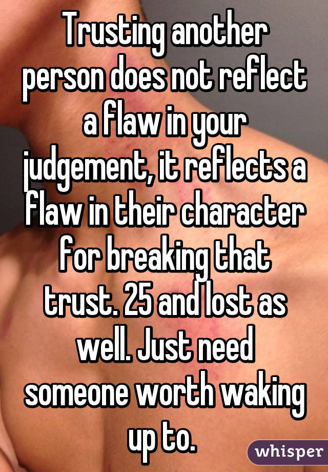 Trusting another person does not reflect a flaw in your judgement, it reflects a flaw in their character for breaking that trust. 25 and lost as well. Just need someone worth waking up to. 