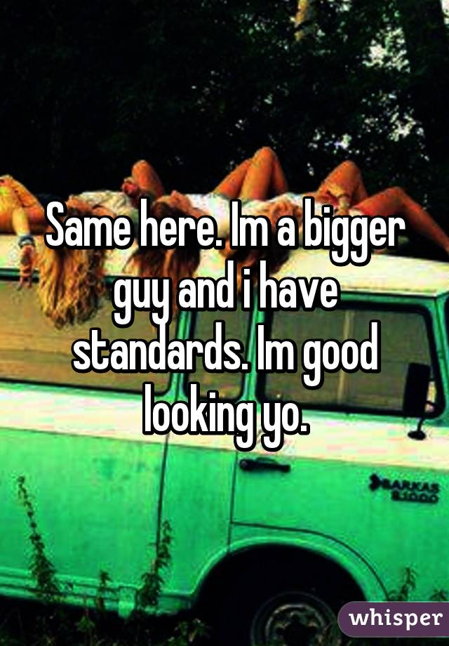 Same here. Im a bigger guy and i have standards. Im good looking yo.