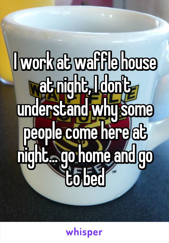 I work at waffle house at night, I don't understand why some people come here at night... go home and go to bed