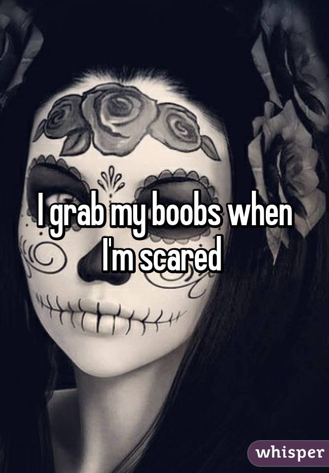 I grab my boobs when I'm scared 