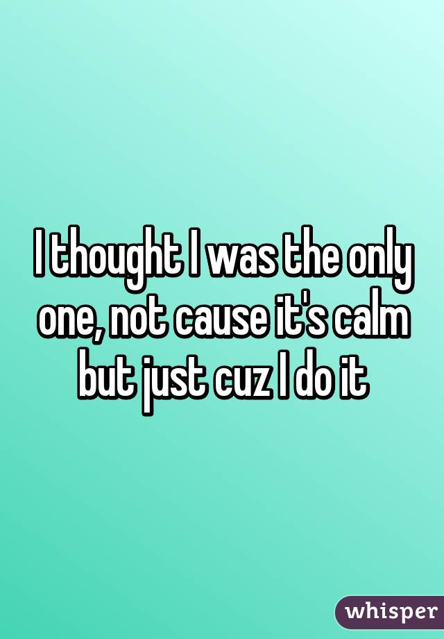 I thought I was the only one, not cause it's calm but just cuz I do it