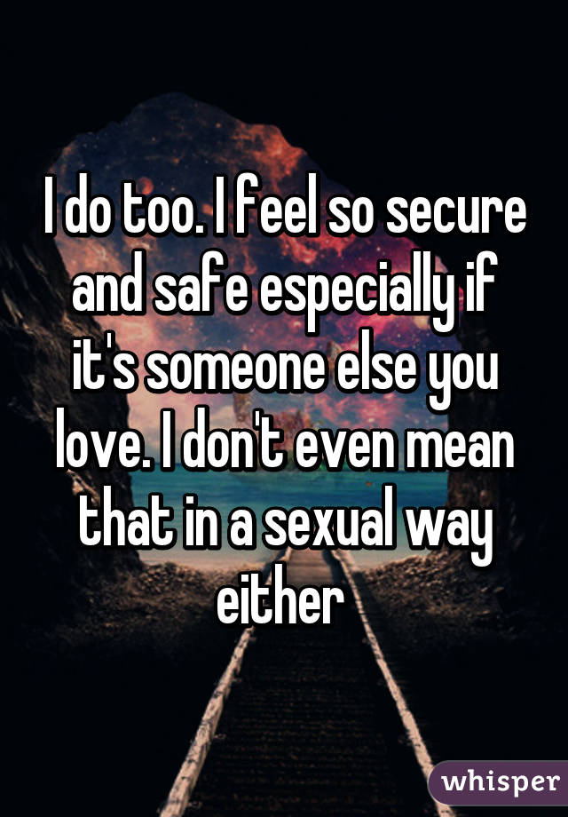 I do too. I feel so secure and safe especially if it's someone else you love. I don't even mean that in a sexual way either 